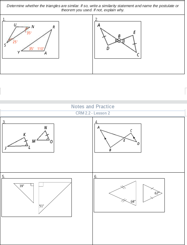 Determine whether the triangles are similar. If so, write a similarity statement and name the postulate or
theorem you used. If not, explain why.
2.
U
N
35
E
35° 110
A
Notes and Practice
CRM 2.2 - Lesson 2
4.
N
K
M
5.
6.
39"
67
68
51
