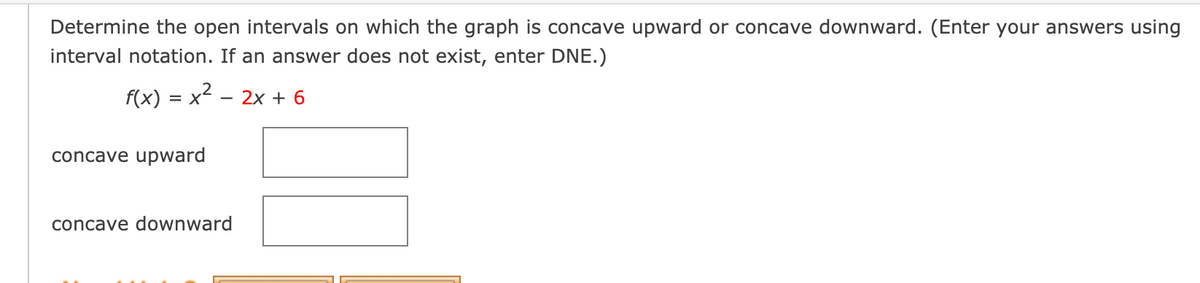 Determine the open intervals on which the graph is concave upward or concave downward. (Enter your answers using
interval notation. If an answer does not exist, enter DNE.)
f(x) = x2 – 2x + 6
concave upward
concave downward
