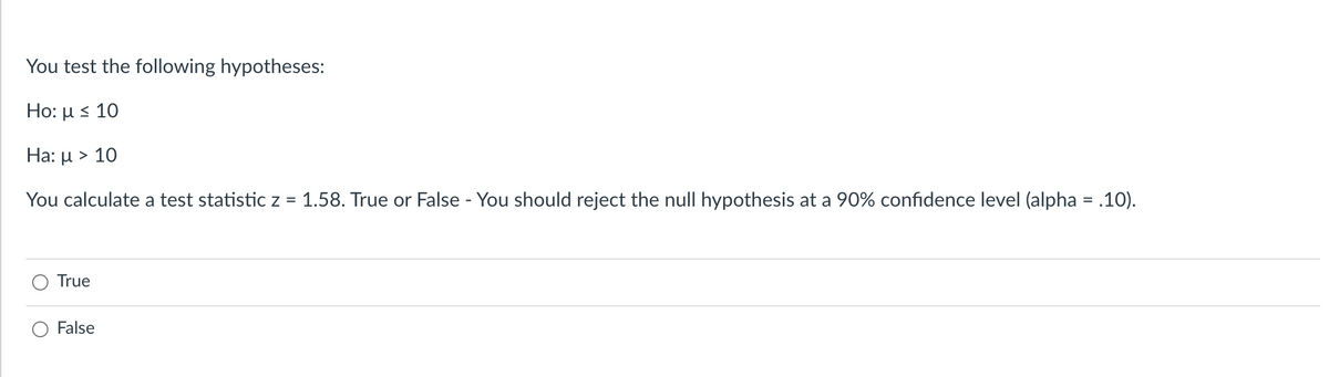 You test the following hypotheses:
Ho: u s 10
Ha: μ > 10
You calculate a test statistic z = 1.58. True or False - You should reject the null hypothesis at a 90% confidence level (alpha = .10).
True
False
