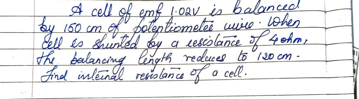 by
A cell of emf 1.021 is balanced
150 cm of potentiometee wire. When
cell es shunted by a resistance of 4 ohm,
the balancing length reduces
length reduces to 120 cm -
Find internal resistance of a cell.