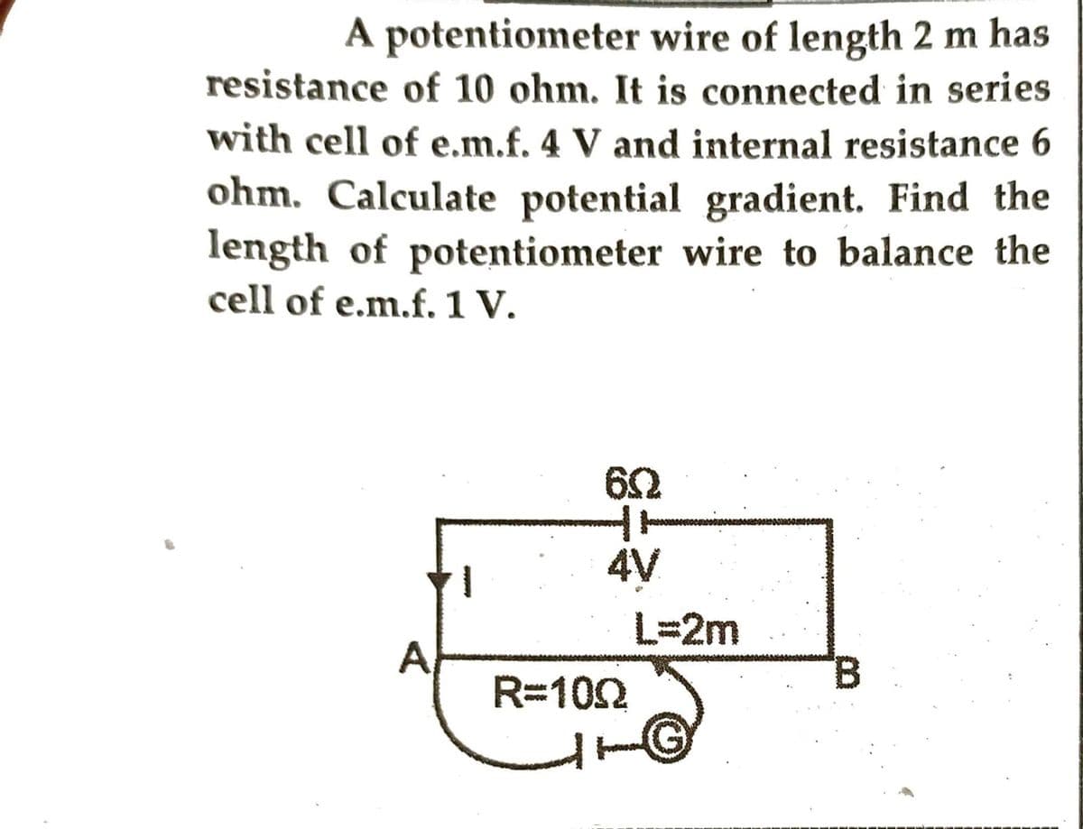 A potentiometer wire of length 2 m has
resistance of 10 ohm. It is connected in series
with cell of e.m.f. 4 V and internal resistance 6
ohm. Calculate potential gradient. Find the
length of potentiometer wire to balance the
cell of e.m.f. 1 V.
6Q
HH
4V
R=100
L=2m