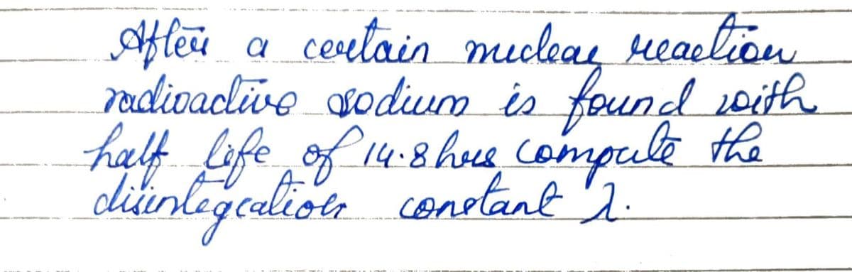 After a certain me
certain muclear reaction
radivactive sodium is found with
half life of 14.8 here compute the
disintegrations constant 1.