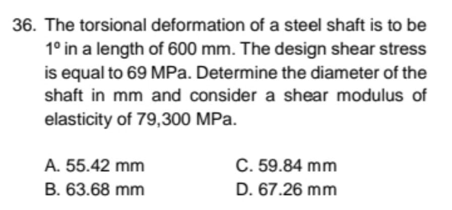 36. The torsional deformation of a steel shaft is to be
1° in a length of 600 mm. The design shear stress
is equal to 69 MPa. Determine the diameter of the
shaft in mm and consider a shear modulus of
elasticity of 79,300 MPa.
C. 59.84 mm
D. 67.26 mm
A. 55.42 mm
B. 63.68 mm
