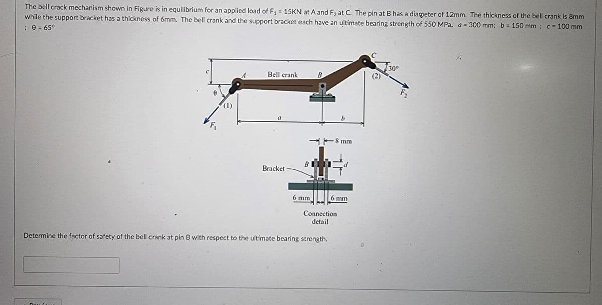 The bell crack mechanism shown in Figure is in equilibrium for an applied load of F, = 15KN at A and F2 at C. The pin at B has a diameter of 12mm. The thickness of the bell crank is 8mm
while the support bracket has a thickness of 6mm. The bell crank and the support bracket each have an ultimate bearing strength of 550 MPa. a = '300 mm; b = 150 mm ; c = 100 mm
; e = 65°
30°
(2)
Bell crank
B
F2
a
H-8 mm
Bracket
6 mm
6 mm
Connection
detail
Determine the factor of safety of the bell crank at pin B with respect to the ultimate bearing strength.
