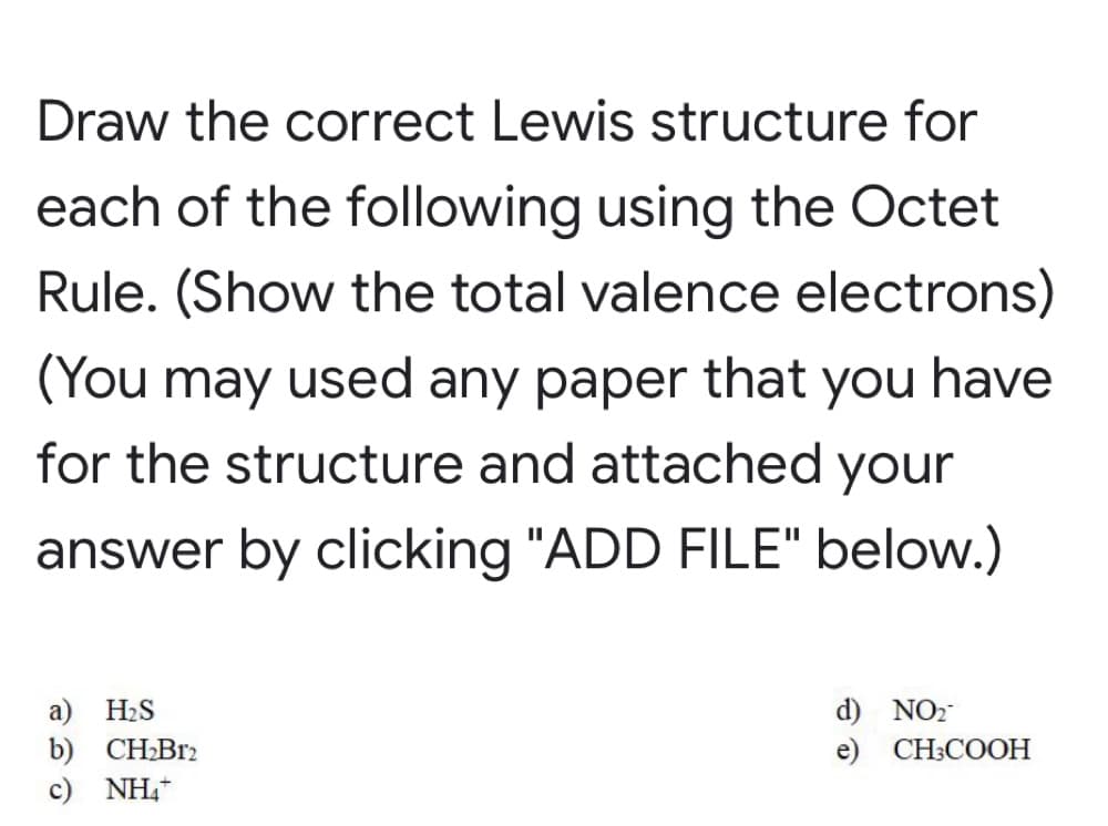 Draw the correct Lewis structure for
each of the following using the Octet
Rule. (Show the total valence electrons)
(You may used any paper that you have
for the structure and attached your
answer by clicking "ADD FILE" below.)
а) H.S
b) CH2B12
c) NH,
d) NO2
e) CНCOОН
