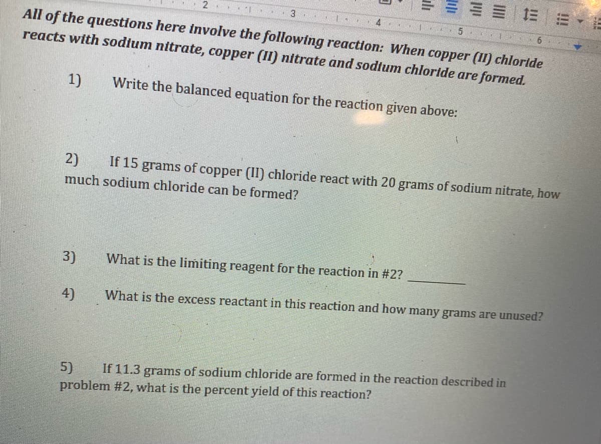 三= =m
5.
All of the questions here involve the following reaction: When copper (II) chlortde
reacts with sodium nitrate, copper (II) nitrate and sodtum chloride are formed.
1)
Write the balanced equation for the reaction given above:
2)
If 15 grams of copper (II) chloride react with 20 grams of sodium nitrate, how
much sodium chloride can be formed?
3)
What is the limiting reagent for the reaction in #2?
4)
What is the excess reactant in this reaction and how many grams are unused?
5)
problem #2, what is the percent yield of this reaction?
If 11.3
grams of sodium chloride are formed in the reaction described in
ali
