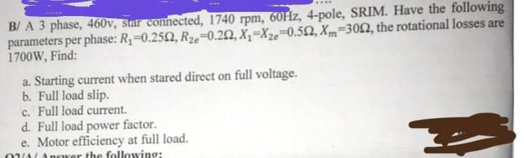 B/ A 3 phase, 460v, star connected, 1740 rpm, 60Hz, 4-pole, SRIM. Have the following
parameters per phase: R₁-0.2502, Rze-0.22, X₁-Xze-0.502, Xm-3002, the rotational losses are
1700W, Find:
a. Starting current when stared direct on full voltage.
b. Full load slip.
c. Full load current.
d. Full load power factor.
e. Motor efficiency at full load.
04/Answer the following: