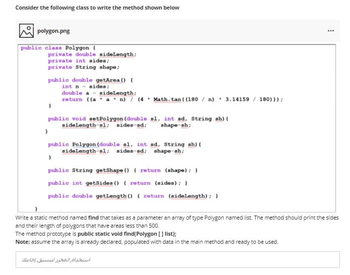 Consider the following class to write the method shown below
polygon.png
...
public class Polygon {
private double sidelength;
private int sides;
private String shape;
public double getArea () {
int n - sides;
double a - sideLength;
return ((a a * n) / (4 * Math. tan ( (180 / n)
* 3.14159 / 180) )) ;
public void setPolygon (double sl, int sd, String sh) {
sidelength sl; sides-sd;
shape-sh;
public Polygon (double sl, int sd, String sh) {
sidelength sl; sides sd; shape sh;
public String getShape () { return (shape); }
public int getsides () { return (sides); }
public double getlength () { return (sidelength) ; }
Write a static method named find that takes as a parameter an array of type Polygon named list. The method should print the sides
and their length of polygons that have areas less than 500.
The method prototype is public static void find(Polygon [] list);
Note: assume the array is already declared, populated with data in the main method and ready to be used.
استخداتر التتلار نتنايق إجنا بناك
