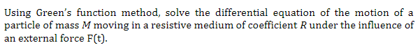 Using Green's function method, solve the differential equation of the motion of a
particle of mass M moving in a resistive medium of coefficient R under the influence of
an external force F(t).