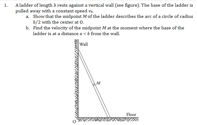 1.
A ladder of length b rests against a vertical wall (see figure). The base of the ladder is
pulled away with a constant speed vo.
a. Show that the midpoint M of the ladder describes the arc of a circle of radius
b/2 with the center at 0.
b. Find the velocity of the midpoint M at the moment where the base of the
ladder is at a distance a < b from the wall.
Wall
M
Floor