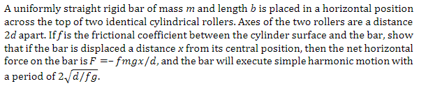 A uniformly straight rigid bar of mass m and length b is placed in a horizontal position
across the top of two identical cylindrical rollers. Axes of the two rollers are a distance
2d apart. If fis the frictional coefficient between the cylinder surface and the bar, show
that if the bar is displaced a distance x from its central position, then the net horizontal
force on the bar is F =- fmgx/d, and the bar will execute simple harmonic motion with
a period of 2√/d/fg.