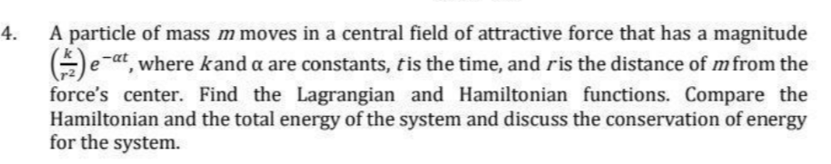 4.
A particle of mass m moves in a central field of attractive force that has a magnitude
() eat, where kand a are constants, t is the time, and ris the distance of m from the
force's center. Find the Lagrangian and Hamiltonian functions. Compare the
Hamiltonian and the total energy of the system and discuss the conservation of energy
for the system.