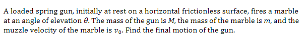 A loaded spring gun, initially at rest on a horizontal frictionless surface, fires a marble
at an angle of elevation 0. The mass of the gun is M, the mass of the marble is m, and the
muzzle velocity of the marble is vo. Find the final motion of the gun.