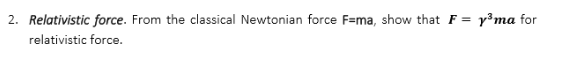 2. Relativistic force. From the classical Newtonian force F=ma, show that F = y³ ma for
relativistic force.