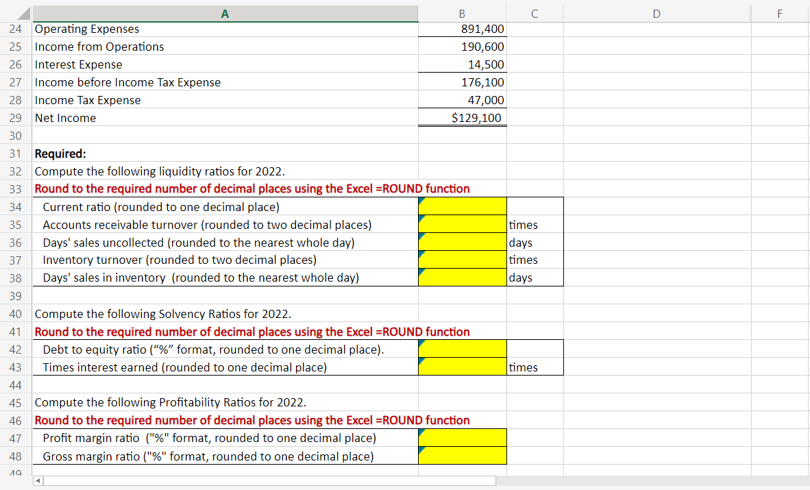 24 Operating Expenses
25 Income from Operations
26 Interest Expense
27 Income before Income Tax Expense
28 Income Tax Expense
Net Income
35
36
37
38
39
40
41
42
43
44
45
46
47
48
19
B
29
30
31 Required:
32 Compute the following liquidity ratios for 2022.
33 Round to the required number of decimal places using the Excel =ROUND function
34
Current ratio (rounded to one decimal place)
Accounts receivable turnover (rounded to two decimal places)
Days' sales uncollected (rounded to the nearest whole day)
Inventory turnover (rounded to two decimal places)
Days' sales in inventory (rounded to the nearest whole day)
891,400
190,600
14,500
176,100
47,000
$129,100
Compute the following Solvency Ratios for 2022.
Round to the required number of decimal places using the Excel =ROUND function
Debt to equity ratio ("%" format, rounded to one decimal place).
Times interest earned (rounded to one decimal place)
<|
Compute the following Profitability Ratios for 2022.
Round to the required number of decimal places using the Excel =ROUND function
Profit margin ratio ("%" format, rounded to one decimal place)
Gross margin ratio ("%" format, rounded to one decimal place)
C
times
days
times
days
times
D
F