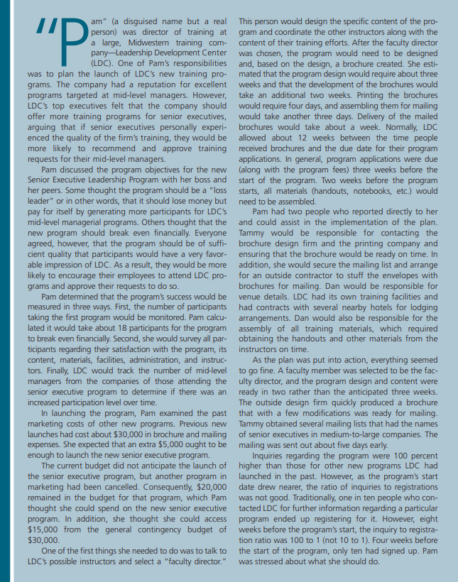 "P
am" (a disguised name but a real
person) was director of training at
a large, Midwestern training com-
pany Leadership Development Center
(LDC). One of Pam's responsibilities
was to plan the launch of LDC's new training pro-
grams. The company had a reputation for excellent
programs targeted at mid-level managers. However,
LDC's top executives felt that the company should
offer more training programs for senior executives,
arguing that if senior executives personally experi-
enced the quality of the firm's training, they would be
more likely to recommend and approve training
requests for their mid-level managers.
Pam discussed the program objectives for the new
Senior Executive Leadership Program with her boss and
her peers. Some thought the program should be a "loss
leader" or in other words, that it should lose money but
pay for itself by generating more participants for LDC's
mid-level managerial programs. Others thought that the
new program should break even financially. Everyone
agreed, however, that the program should be of suffi-
cient quality that participants would have a very favor-
able impression of LDC. As a result, they would be more
likely to encourage their employees to attend LDC pro-
grams and approve their requests to do so.
Pam determined that the program's success would be
measured in three ways. First, the number of participants
taking the first program would be monitored. Pam calcu-
lated it would take about 18 participants for the program
to break even financially. Second, she would survey all par-
ticipants regarding their satisfaction with the program, its
content, materials, facilities, administration, and instruc-
tors. Finally, LDC would track the number of mid-level
managers from the companies of those attending the
senior executive program to determine if there was an
increased participation level over time.
In launching the program, Pam examined the past
marketing costs of other new programs. Previous new
launches had cost about $30,000 in brochure and mailing
expenses. She expected that an extra $5,000 ought to be
enough to launch the new senior executive program.
The current budget did not anticipate the launch of
the senior executive program, but another program in
marketing had been cancelled. Consequently, $20,000
remained in the budget for that program, which Pam
thought she could spend on the new senior executive
program. In addition, she thought she could access
$15,000 from the general contingency budget of
$30,000.
One of the first things she needed to do was to talk to
LDC's possible instructors and select a "faculty director."
This person would design the specific content of the pro-
gram and coordinate the other instructors along with the
content of their training efforts. After the faculty director
was chosen, the program would need to be designed
and, based on the design, a brochure created. She esti-
mated that the program design would require about three
weeks and that the development of the brochures would
take an additional two weeks. Printing the brochures
would require four days, and assembling them for mailing
would take another three days. Delivery of the mailed
brochures would take about a week. Normally, LDC
allowed about 12 weeks between the time people
received brochures and the due date for their program
applications. In general, program applications were due
(along with the program fees) three weeks before the
start of the program. Two weeks before the program
starts, all materials (handouts, notebooks, etc.) would
need to be assembled.
Pam had two people who reported directly to her
and could assist in the implementation of the plan.
Tammy would be responsible for contacting the
brochure design firm and the printing company and
ensuring that the brochure would be ready on time. In
addition, she would secure the mailing list and arrange
for an outside contractor to stuff the envelopes with
brochures for mailing. Dan would be responsible for
venue details. LDC had its own training facilities and
had contracts with several nearby hotels for lodging
arrangements. Dan would also be responsible for the
assembly of all training materials, which required
obtaining the handouts and other materials from the
instructors on time.
As the plan was put into action, everything seemed
to go fine. A faculty member was selected to be the fac-
ulty director, and the program design and content were
ready in two rather than the anticipated three weeks.
The outside design firm quickly produced a brochure
that with a few modifications was ready for mailing.
Tammy obtained several mailing lists that had the names
of senior executives in medium-to-large companies. The
mailing was sent out about five days early.
Inquiries regarding the program were 100 percen
higher than those for other new programs LDC had
launched in the past. However, as the program's start
date drew nearer, the ratio of inquiries to registrations
was not good. Traditionally, one in ten people who con-
tacted LDC for further information regarding a particular
program ended up registering for it. However, eight
weeks before the program's start, the inquiry to registra-
tion ratio was 100 to 1 (not 10 to 1). Four weeks before
the start of the program, only ten had signed up. Pam
was stressed about what she should do.