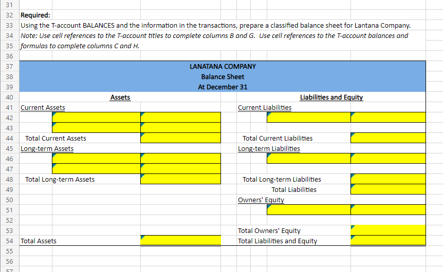 31
32 Required:
33 Using the T-account BALANCES and the information in the transactions, prepare a classified balance sheet for Lantana Company.
34 Note: Use cell references to the T-account titles to complete columns B and G. Use cell references to the T-account balances and
35 formulas to complete columns C and H.
36
37
38
39
40
41
42
43
44
45 Long-term Assets
46
47
48
49
50
51
Current Assets
Total Current Assets
Total Long-term Assets
52
53
54 Total Assets
55
56
57
Assets
LANATANA COMPANY
Balance Sheet
At December 31
Current Liabilities
Liabilities and Equity
Total Current Liabilities
Long-term Liabilities
Total Long-term Liabilities
Total Liabilities
Owners' Equity
Total Owners' Equity
Total Liabilities and Equity
10