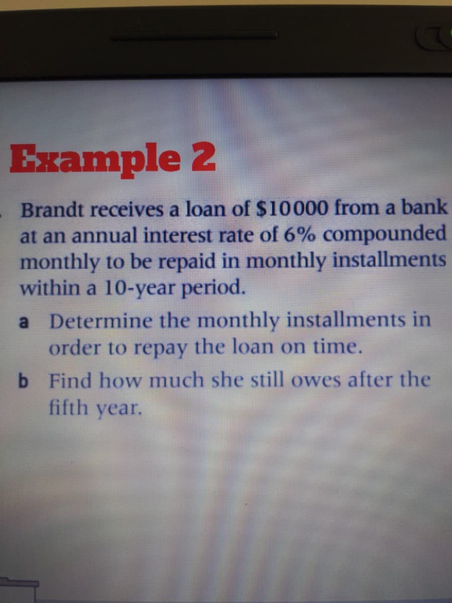 Example 2
Brandt receives a loan of $10000 from a bank
at an annual interest rate of 6% compounded
monthly to be repaid in monthly installments
within a 10-year period.
a Determine the monthly installments in
order to repay the loan on time.
b Find how much she still owes after the
fifth year.
