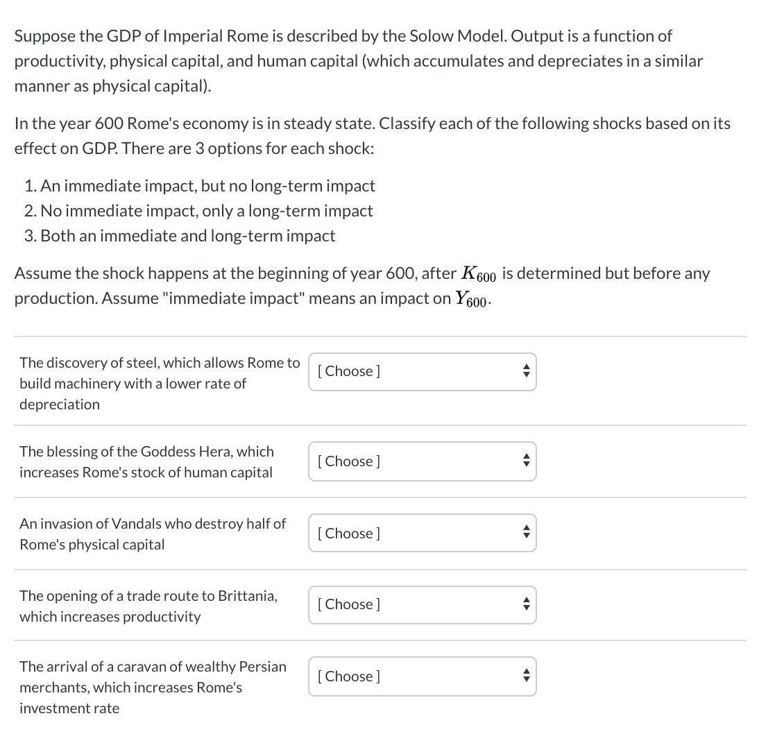 Suppose the GDP of Imperial Rome is described by the Solow Model. Output is a function of
productivity, physical capital, and human capital (which accumulates and depreciates in a similar
manner as physical capital).
In the year 600 Rome's economy is in steady state. Classify each of the following shocks based on its
effect on GDP. There are 3 options for each shock:
1. An immediate impact, but no long-term impact
2. No immediate impact, only a long-term impact
3. Both an immediate and long-term impact
Assume the shock happens at the beginning of year 600, after K600 is determined but before any
production. Assume "immediate impact" means an impact on Y600-
The discovery of steel, which allows Rome to
build machinery with a lower rate of
depreciation
[Choose]
The blessing of the Goddess Hera, which
[Choose]
increases Rome's stock of human capital
An invasion of Vandals who destroy half of
Rome's physical capital
[Choose]
The opening of a trade route to Brittania,
which increases productivity
[Choose]
The arrival of a caravan of wealthy Persian
[Choose]
merchants, which increases Rome's
investment rate
