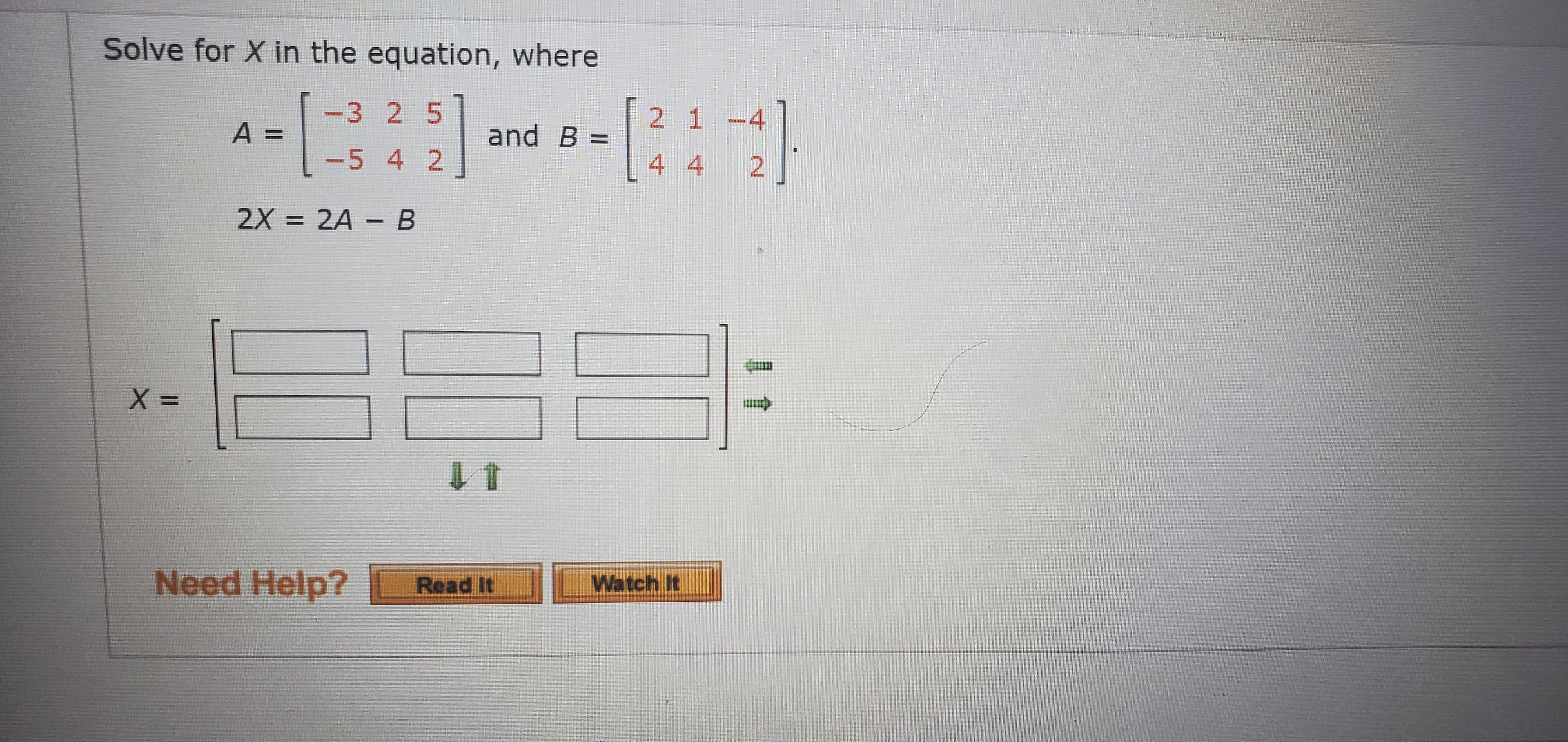 Solve for X in the equation, where
-3 2 5
2 1-4
A =
and B
-5 4 2
4 4
2X = 2A - B
%3D
