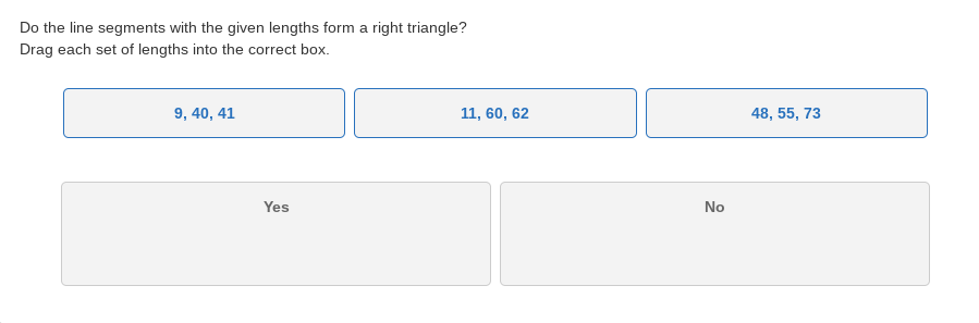 Do the line segments with the given lengths form a right triangle?
Drag each set of lengths into the correct box.
9, 40, 41
11, 60, 62
48, 55, 73
Yes
No
