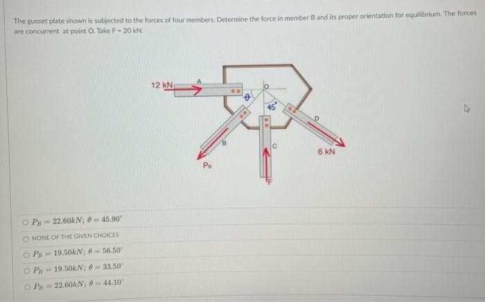 The gusset plate shown is subjected to the forces of four menbers. Determine the force in member B and its proper orientation for equilibrium. The forces
are concurrent at point O. Take F- 20 kN.
12 kN
45
6 kN
O Ps = 22.60kN; 0 = 45.90
O NONE OF THE GIVEN CHOICES
O Pa
- 19.50KN; 856.50
O Pa= 19.50KN; 0 = 33.50
O P= 22.60KN; 0= 44.10
