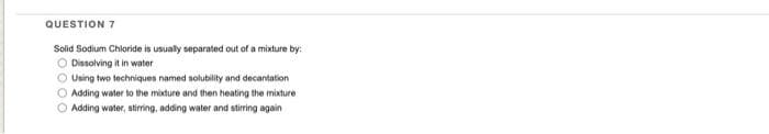 QUESTION 7
Solid Sodium Chloride is usually separated out of a mixture by:
O Dissolving it in water
O Using two techniques named solubility and decantation
O Adding water to the mixdure and then heating the mixture
O Adding water, stiring, adding water and stirring again

