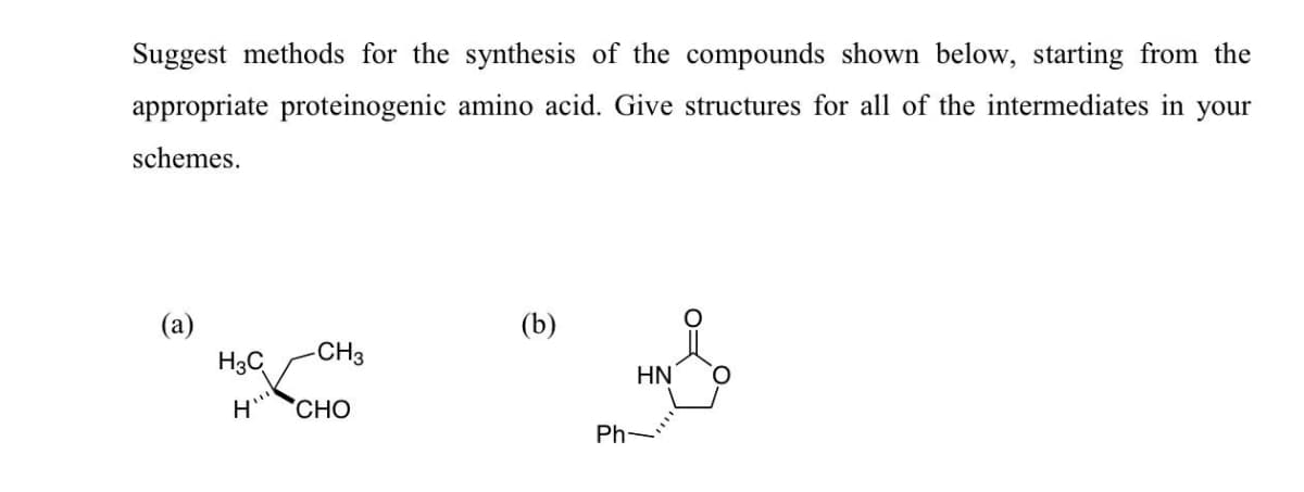 Suggest methods for the synthesis of the compounds shown below, starting from the
appropriate proteinogenic amino acid. Give structures for all of the intermediates in your
schemes.
(a)
(b)
-CH3
H3C
HN
CHO
Ph-
