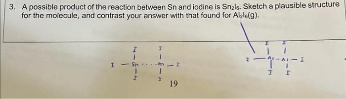 3. A possible product of the reaction between Sn and iodine is Snale. Sketch a plausible structure
for the molecule, and contrast your answer with that found for Alale(g).
A-AI-I
I I
19
