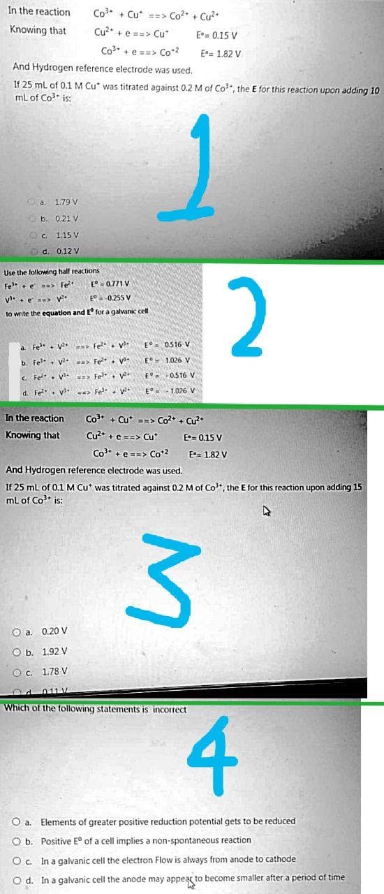 In the reaction
Co3. + Cu* ==> Co* + Cu2*
Knowing that
Cu2* + e ==> Cu*
E°= 0.15 V
Co3 + e ==> Co2
E= 1.82 V
And Hydrogen reference electrode was used.
If 25 ml of 0.1 M Cu* was titrated against 0.2 M of Co, the E for this reaction upon adding 10
mL of Co* is:
Ca.
1.79 V
O b. 0.21 V
Oc 1.15 V
d. 0,12 V
Use the following half reactions
2
Fe + e => Fe
E°- 0.771 V
v. + e se> V*
E°. 0.255 V
to write the equation and E for a galvanic cll
a. Fe + v > Fe+ v
E° 0516 V
b. Fe. v > Fe + v
E°- 1.026 V
C Fe*+ v => Fe+ Vv
E 0.516 V
d. Fe+ v => Fe. v
E 1.026 V
In the reaction
Co* + Cu* ==> Co? + Cu*
Knowing that
Cu* + e ==> Cu*
E= 0.15 V
Co* +e ==> Co*2
E- 1.82 V
And Hydrogen reference electrode was used.
If 25 ml of 0.1M Cu* was titrated against 0.2 M of Co, the E for this reaction upon adding 15
ml of Co* is:
O a. 0.20 V
O b. 1.92 V
O. 1.78 V
Which of the following statements is incorrect
4
Oa.
Elements of greater positive reduction potential gets to be reduced
O b. Positive E° of a cell implies a non-spontaneous reaction
O c. In a galvanic cell the electron Flow is always from anode to cathode
O d. In a galvanic cell the anode may appeag to become smaller after a period of time
