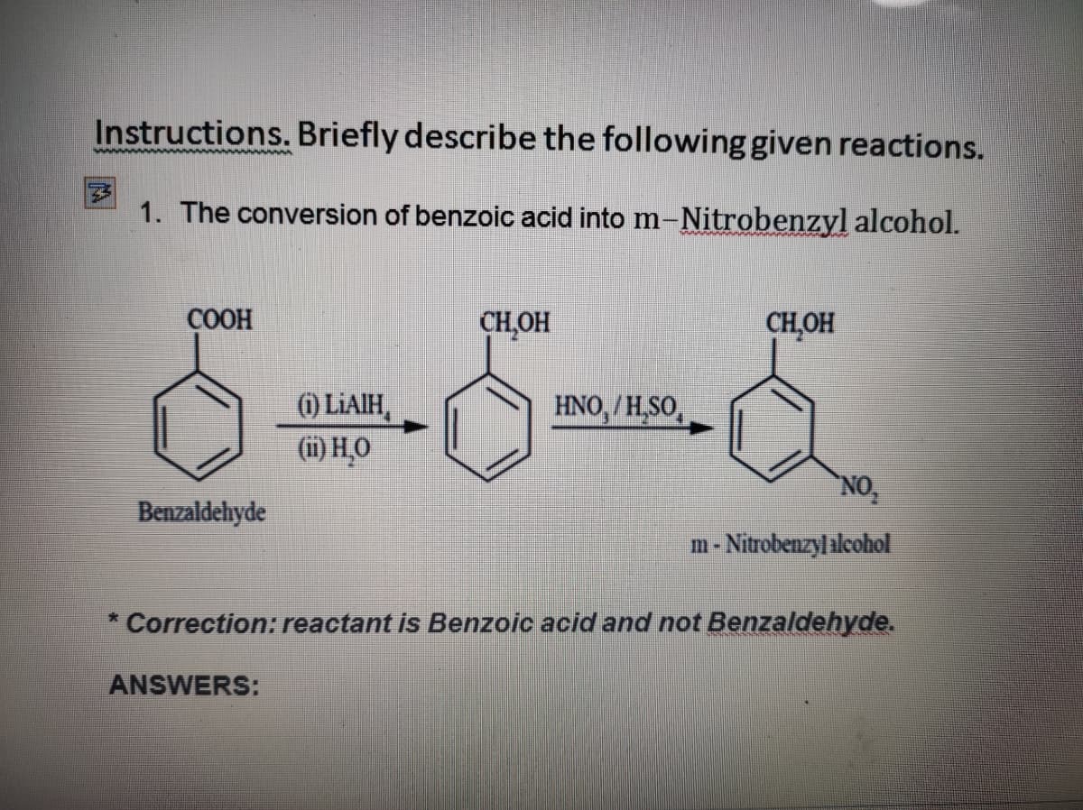 Instructions. Briefly describe the following given reactions.
1. The conversion of benzoic acid into m-Nitrobenzyl alcohol.
СООН
CH,OH
CH,OH
(1) LIAIH,
(ii) H,O
HNO, / H,SO,
NO,
Benzaldehyde
m- Nitrobenzyl alcohol
Correction: reactant is Benzoic acid and not Benzaldehyde.
ANSWERS:
