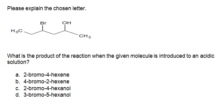 Please explain the chosen letter.
Br
OH
H3C
CH3
What is the product of the reaction when the given molecule is introduced to an acidic
solution?
a. 2-bromo-4-hexene
b. 4-bromo-2-hexene
c. 2-bromo-4-hexanol
d. 3-bromo-5-hexanol
