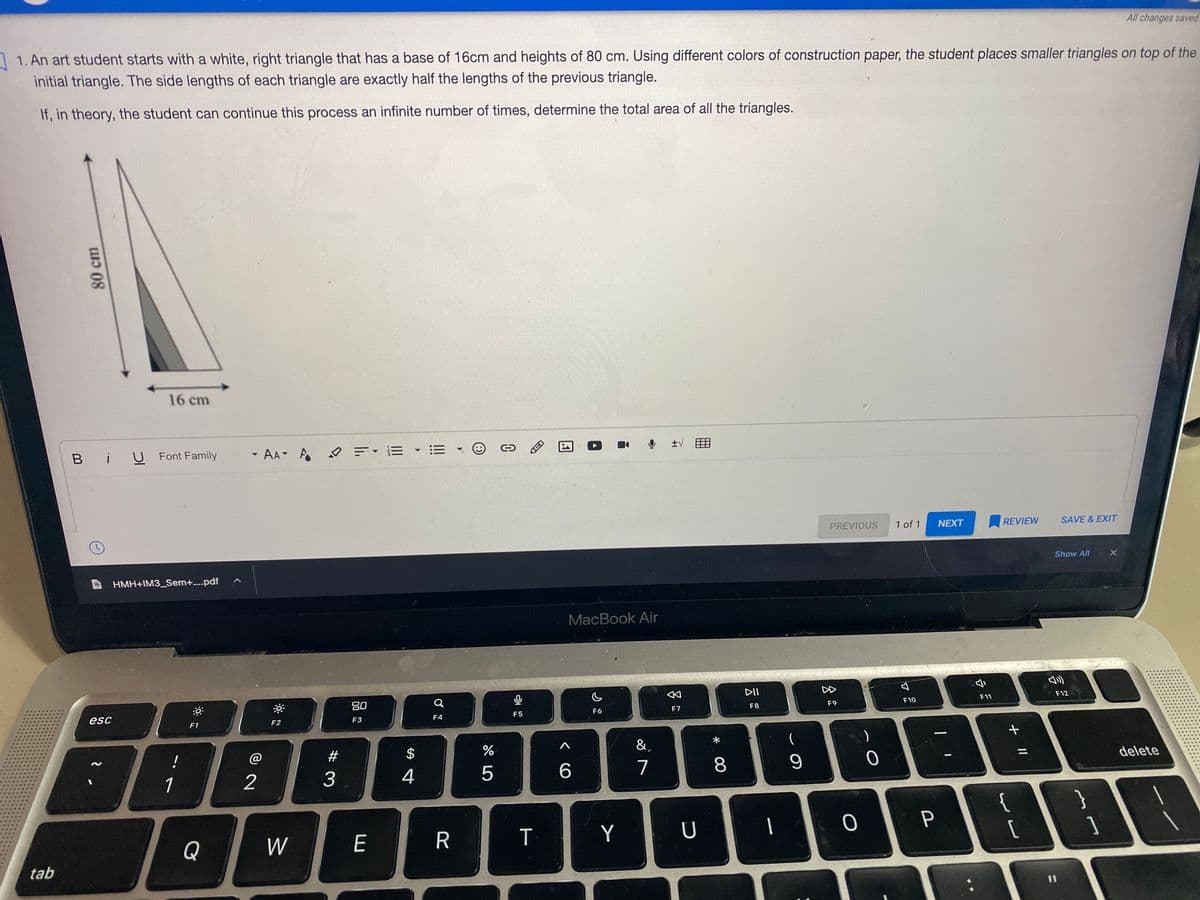 All changes saved
1. An art student starts with a white, right triangle that has a base of 16cm and heights of 80 cm. Using different colors of construction paper, the student places smaller triangles on top of the
initial triangle. The side lengths of each triangle are exactly half the lengths of the previous triangle.
If, in theory, the student can continue this process an infinite number of times, determine the total area of all the triangles.
16 cm
B iU Font Family
- AA A
O FE • :=
PREVIOUS
1 of 1
NEXT
REVIEW
SAVE & EXIT
Show All
HMH+IM3_Sem+..pdf
MacBook Air
DII
DD
80
F12
F8
F9
F10
F11
esc
F5
F6
F7
F1
F2
F3
F4
!
$
&.
delete
1
2
4
5
7
{
[
{
1
Q
W
E
R
T
Y
U
tab
+ ||
* 00
# 3
80 cm
