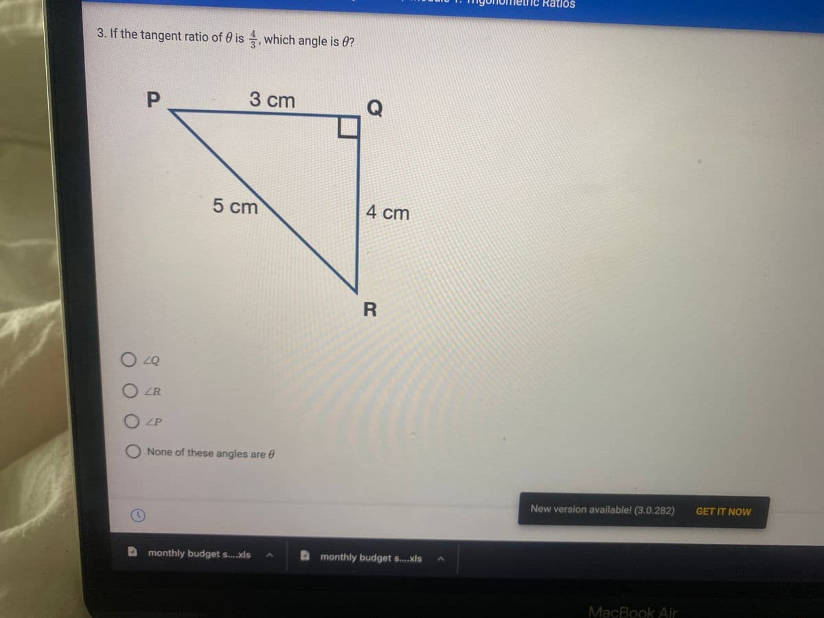 3. If the tangent ratio of 0 is, which angle is 0?
3 cm
P
5 cm
O 40
OLR
OLP
O None of these angles are
O
monthly budget s....xls
Q
4 cm
R
monthly budget s....xls
Ratios
New version available! (3.0.282)
MacBook Air
GET IT NOW