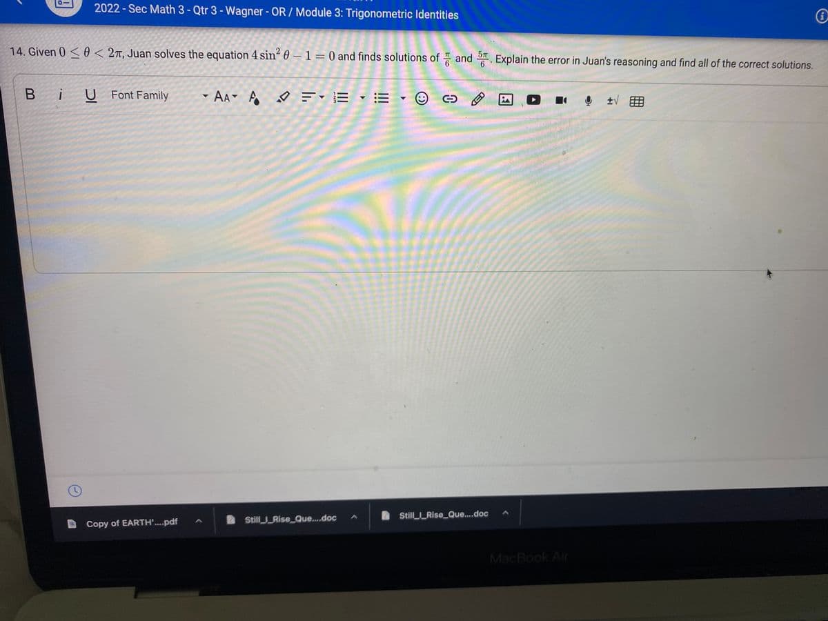 2022 - Sec Math 3 - Qtr 3 - Wagner - OR / Module 3: Trigonometric Identities
14. Given 0 <0 < 2t, Juan solves the equation 4 sin 0 – 1= 0 and finds solutions of and . Explain the error in Juan's reasoning and find all of the correct solutions.
57
%3D
Bi
U Font Family
AA A ♡ =-E • =
Still_Rise_Que.doc
2 StillRise_Que...doc
Copy of EARTH'....pdf
MacBook Air
