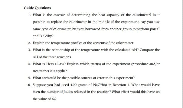 Guide Questions
1. What is the essence of determining the heat capacity of the calorimeter? Is it
possible to replace the calorimeter in the middle of the experiment, say you use
same type of calorimeter, but you borrowed from another group to perform part C
and D? Why?
2. Explain the temperature profiles of the contents of the calorimeter.
3. What is the relationship of the temperature with the calculated AH? Compare the
AH of the three reactions.
4. What is Hess's Law? Explain which part(s) of the experiment (procedure and/or
treatment) it is applied.
5. What are/could be the possible sources of error in this experiment?
6. Suppose you had used 4.00 grams of NaOH(s) in Reaction 1. What would have
been the number of Joules released in the reaction? What effect would this have on
the value of Xi?
