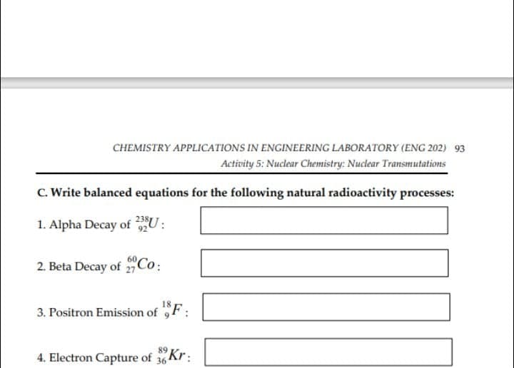 CHEMISTRY APPLICATIONS IN ENGINEERING LABORATORY (ENG 202) 93
Activity 5: Nuclear Chemistry: Nuclear Transmutations
C. Write balanced equations for the following natural radioactivity processes:
1. Alpha Decay of U:
2. Beta Decay of 2,Co:
3. Positron Emission of 9F:
4. Electron Capture of 36 Kr:
