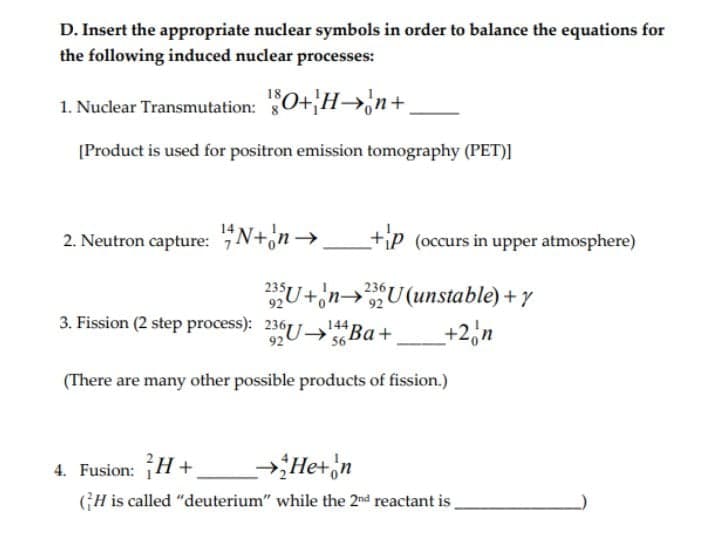 D. Insert the appropriate nuclear symbols in order to balance the equations for
the following induced nuclear processes:
1. Nuclear Transmutation: 0+H→,n+
[Product is used for positron emission tomography (PET)]
2. Neutron capture: "N+'n→
+ip (occurs in upper atmosphere)
235
92
3. Fission (2 step process): 236U Ba+
U+'n→U (unstable) + y
+2,n
236
144
92
(There are many other possible products of fission.)
4. Fusion: H +
→Het 'n
GH is called "deuterium" while the 2nd reactant is
