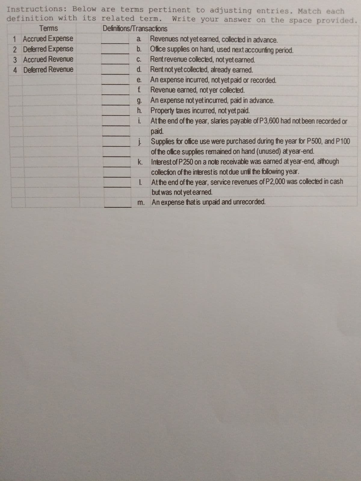 Instructions: Below are terms pertinent to adjusting entries. Match each
definition with its related term.
Write your answer on the space provided.
Terms
Definifions/Transacions
1 Accrued Expense
2 Deferred Expense
Revenues not yet earned, collected in advance.
b. Ofice supplies on hand, used next accounting period.
Rentrevenue collected, not yet earned.
d. Rent not yet collected, already earned.
An expense incurred, not yet paid or recorded.
f Revenue earned, not yer collected.
g. An expense not yet incurred, paid in advance.
h. Property taxes incurred, not yet paid.
i. Athe end of the year, slaries payable of P3,600 had not been recorded or
paid.
į Supplies for office use were purchased during the year for P500, and P100
of the office supplies remained on hand (unused) at year-end.
k. Interest of P250 on a note receivable was earned at year-end, although
collecion of the interestis not due unil the following year.
Atthe end of the year, service revenues of P2,000 was collected in cash
but was not yet earned.
m. An expense that is unpaid and unrecorded.
a.
3 Accrued Revenue
C.
4 Deferred Revenue
e.
