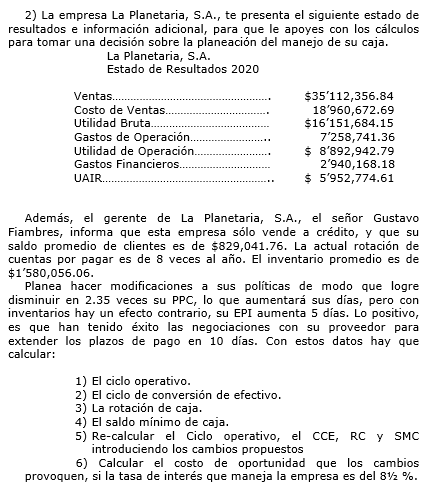 2) La empresa La Planetaria, S.A., te presenta el siguiente estado de
resultados e información adicional, para que le apoyes con los cálculos
para tomar una decisión sobre la planeación del manejo de su caja.
La Planetaria, S.A.
Estado de Resultados 2020
$35'112,356.84
18'960,672.69
$16'151,684.15
7'258,741.36
$ 8'892,942.79
2'940,168.18
$ 5'952,774.61
Ventas.
Costo de Ventas.
Utilidad Bruta.
Gastos de Operación.
Utilidad de Operación.
Gastos Financieros.
UAIR.
Además, el gerente de La Planetaria, S.A., el señor Gustavo
Fiambres, informa que esta empresa sólo vende a crédito, y que su
saldo promedio de clientes es de $829,041.76. La actual rotación de
cuentas por pagar es de 8 veces al año. El inventario promedio es de
$1'580,056.06.
Planea hacer modificaciones a sus políticas de modo que logre
disminuir en 2.35 veces su PPC, lo que aumentará sus días, pero con
inventarios hay un efecto contrario, su EPI aumenta 5 días. Lo positivo,
es que han tenido éxito las negociaciones con su proveedor para
extender los plazos de pago en 10 días. Con estos datos hay que
calcular:
1) El ciclo operativo.
2) El ciclo de conversión de efectivo.
3) La rotación de caja.
4) El saldo mínimo de caja.
5) Re-calcular el Ciclo operativo, el CcE, RC y SMC
introduciendo los cambios propuestos
6) Calcular el costo de oportunidad que los cambios
provoquen, si la tasa de interés que maneja la empresa es del 82 %.
