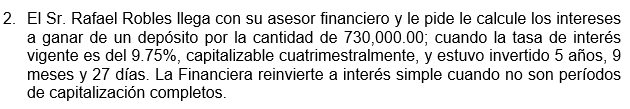 2. El Sr. Rafael Robles llega con su asesor financiero y le pide le calcule los intereses
a ganar de un depósito por la cantidad de 730,000.00; cuando la tasa de interés
vigente es del 9.75%, capitalizable cuatrimestralmente, y estuvo invertido 5 años, 9
meses y 27 días. La Financiera reinvierte a interés simple cuando no son períodos
de capitalización completos.
