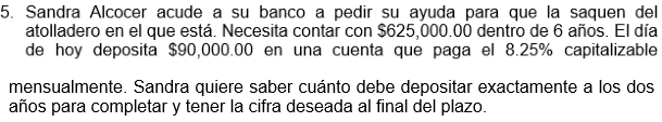 5. Sandra Alcocer acude a su banco a pedir su ayuda para que la saquen del
atolladero en el que está. Necesita contar con $625,000.00 dentro de 6 años. El día
de hoy deposita $90,000.00 en una cuenta que paga el 8.25% capitalizable
mensualmente. Sandra quiere saber cuánto debe depositar exactamente a los dos
años para completar y tener la cifra deseada al final del plazo.
