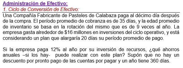 Administración de Efectivo:
1. Ciclo de Conversión de Efectivo:
Una Compañía Fabricante de Pasteles de Calabaza paga al décimo día después
de la compra. El período promedio de cobranza es de 35 días, y la edad promedio
de inventario se basa en la rotación del mismo que es de 9 veces al año. La
empresa gasta alrededor de $16 millones en inversiones del ciclo operativo, y está
considerando un plan que alargaría 20 días su período promedio de pago.
Si la empresa paga 12% al año por su inversión de recursos, ¿qué ahorros
anuales -si los hay- puede realizar con este plan? Supón que no hay un
descuento por pronto pago de las cuentas por pagar y un año tiene 360 días.
