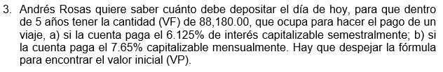 3. Andrés Rosas quiere saber cuánto debe depositar el día de hoy, para que dentro
de 5 años tener la cantidad (VF) de 88,180.00, que ocupa para hacer el pago de un
viaje, a) si la cuenta paga el 6.125% de interés capitalizable semestralmente; b) si
la cuenta paga el 7.65% capitalizable mensualmente. Hay que despejar la fórmula
para encontrar el valor inicial (VP).
