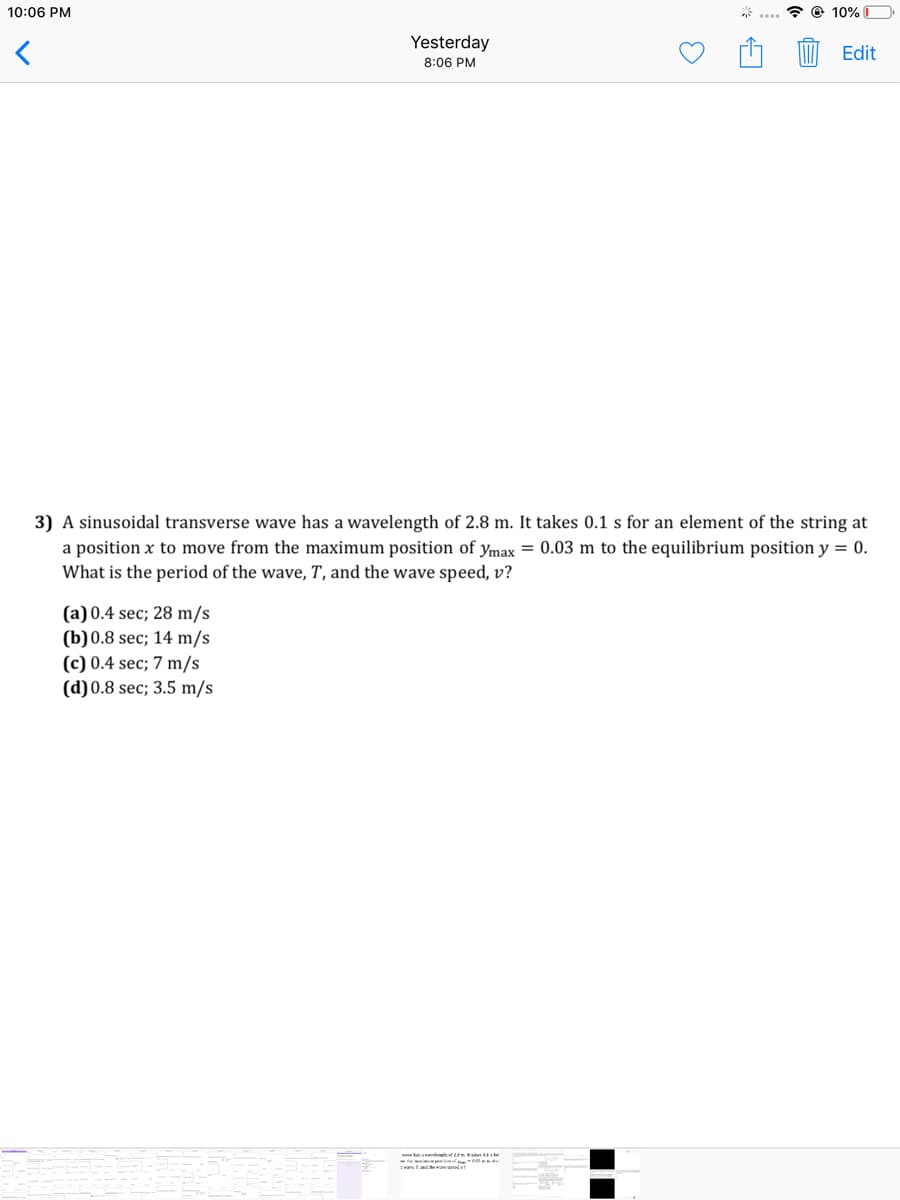 10:06 PM
* @ 10% D
Yesterday
Edit
8:06 PM
3) A sinusoidal transverse wave has a wavelength of 2.8 m. It takes 0.1 s for an element of the string at
a position x to move from the maximum position of ymax = 0.03 m to the equilibrium position y = 0.
What is the period of the wave, T, and the wave speed, v?
(a) 0.4 sec; 28 m/s
(b)0.8 sec; 14 m/s
(c) 0.4 sec; 7 m/s
(d)0.8 sec; 3.5 m/s
itf e
*
