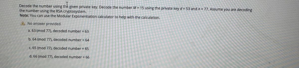 Decode the number using the given private key. Decode the number M = 15 using the private key d = 53 and n = 77. Assume you are decoding
the number using the RSA cryptosystem.
Note: You can use the Modular Exponentiation calculator to help with the calculation.
No answer provided
a. 63 (mod 77), decoded number = 63
b. 64 (mod 77), decoded number = 64
c. 65 (mod 77), decoded number = 65
d. 66 (mod 77), decoded number = 66