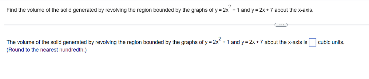 Find the volume of the solid generated by revolving the region bounded by the graphs of y = 2x² + 1 and y= 2x + 7 about the x-axis.
cubic units.
The volume of the solid generated by revolving the region bounded by the graphs of y= 2x² + 1 and y = 2x + 7 about the x-axis is
(Round to the nearest hundredth.)