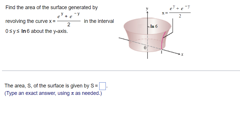 Find the area of the surface generated by
ey +
-y
+ e
revolving the curve x = -
2
0sys In 6 about the y-axis.
The area, S, of the surface is given by S=
(Type an exact answer, using as needed.)
in the interval
In 6
X =
e³ + ey
2
x