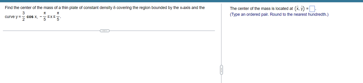 Find the center of the mass of a thin plate of constant density 8 covering the region bounded by the x-axis and the
3
curve y =
2
π
π
cOS X, -55x550
The center of the mass is located at (x, y) =
(Type an ordered pair. Round to the nearest hundredth.)