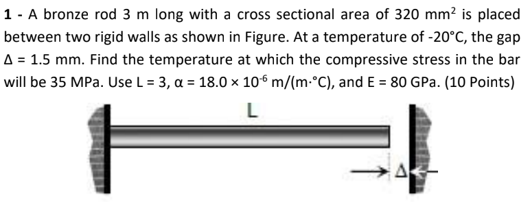 1 - A bronze rod 3 m long with a cross sectional area of 320 mm? is placed
between two rigid walls as shown in Figure. At a temperature of -20°C, the gap
A = 1.5 mm. Find the temperature at which the compressive stress in the bar
will be 35 MPa. Use L= 3, a = 18.0 × 106 m/(m-°C), and E = 80 GPa. (10 Points)
A
